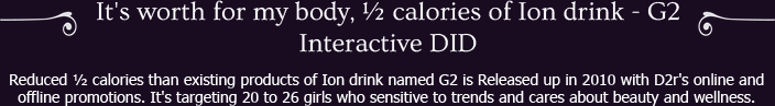 Reduced ½ calories than existing products of Ion drink named G2 is Released up in 2010 with D2r's online and offline promotions. It's targeting 20 to 26 girls who sensitive to trends and cares about beauty and wellness.