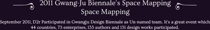 September 2011, D2r Participated in Gwangju Design Biennale as Un-named team. It's a great event which 44 countries, 73 enterprises, 133 authors and 131 design works participated.